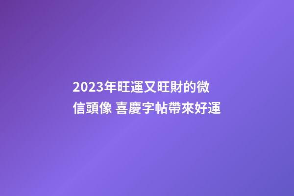 2023年旺運又旺財的微信頭像 喜慶字帖帶來好運